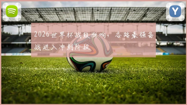 2026世界杯战鼓渐响，各路豪强备战进入冲刺阶段