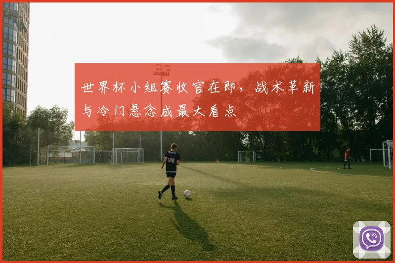 世界杯小组赛收官在即，战术革新与冷门悬念成最大看点