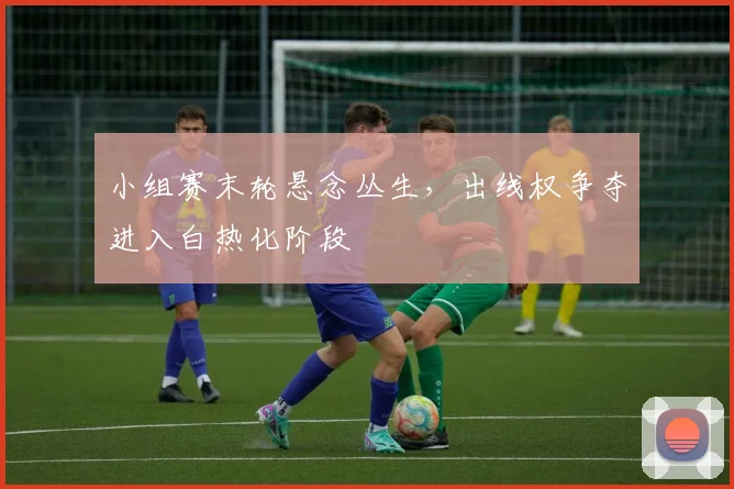 小组赛末轮悬念丛生，出线权争夺进入白热化阶段