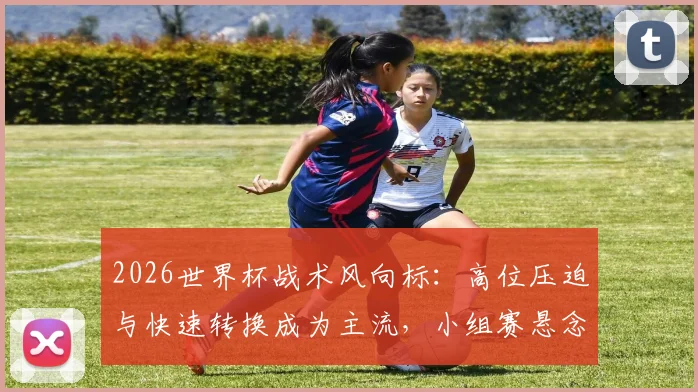 2026世界杯战术风向标：高位压迫与快速转换成为主流，小组赛悬念迭起