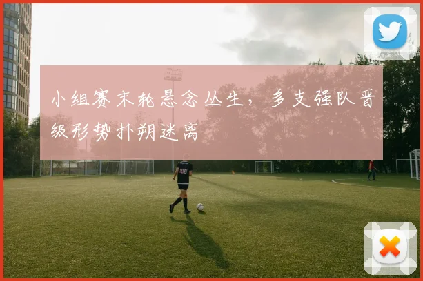 小组赛末轮悬念丛生，多支强队晋级形势扑朔迷离